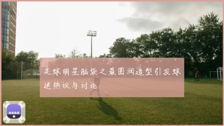足球明星脑袋之最圆润造型引发球迷热议与讨论