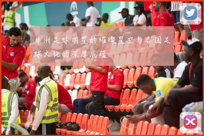 非洲足球明星的璀璨星空与各国足球文化的深厚底蕴
