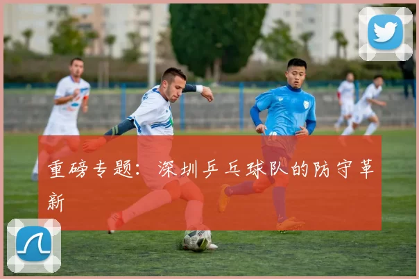 重磅专题：深圳乒乓球队的防守革新