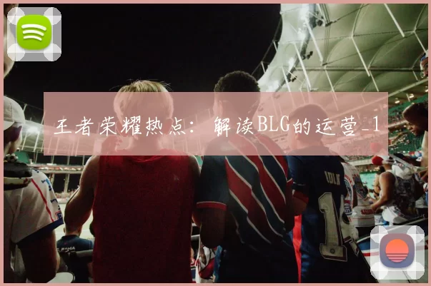 王者荣耀热点：解读BLG的运营_1