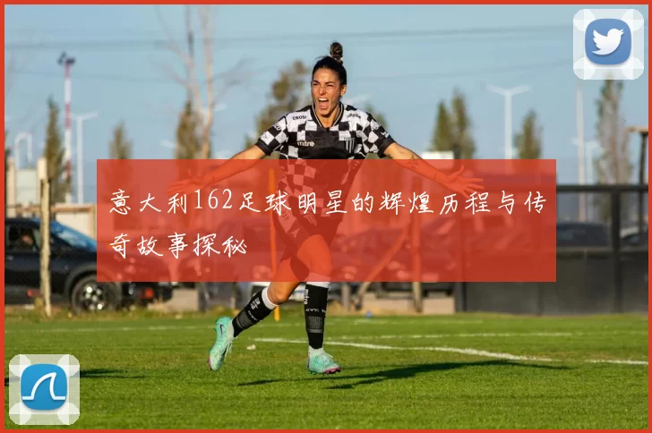 意大利162足球明星的辉煌历程与传奇故事探秘