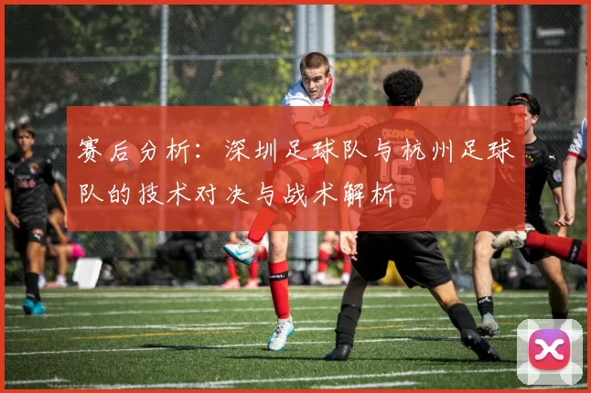 赛后分析：深圳足球队与杭州足球队的技术对决与战术解析