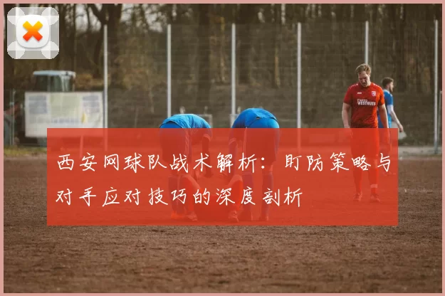 西安网球队战术解析：盯防策略与对手应对技巧的深度剖析
