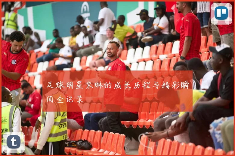 足球明星朱琳的成长历程与精彩瞬间全记录