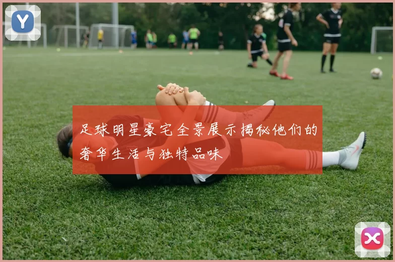 足球明星豪宅全景展示揭秘他们的奢华生活与独特品味