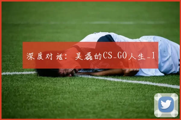 深度对话：吴磊的CS_GO人生_1